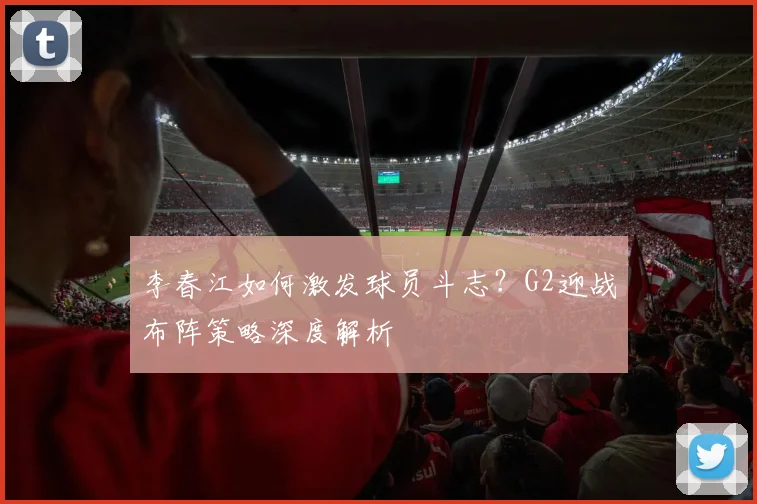 李春江如何激发球员斗志？G2迎战布阵策略深度解析