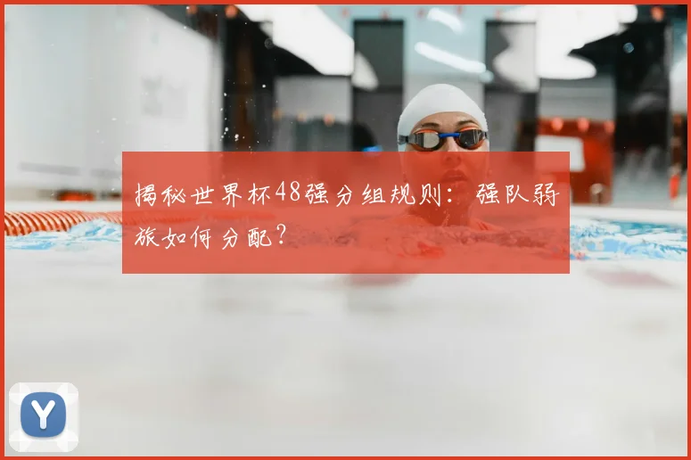 揭秘世界杯48强分组规则：强队弱旅如何分配？