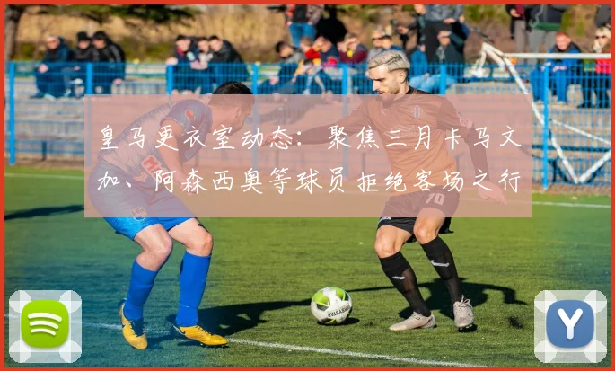 皇马更衣室动态：聚焦三月卡马文加、阿森西奥等球员拒绝客场之行