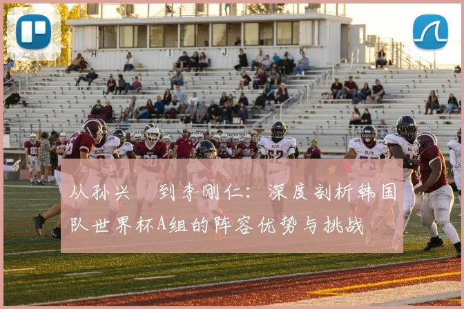 从孙兴慜到李刚仁：深度剖析韩国队世界杯A组的阵容优势与挑战