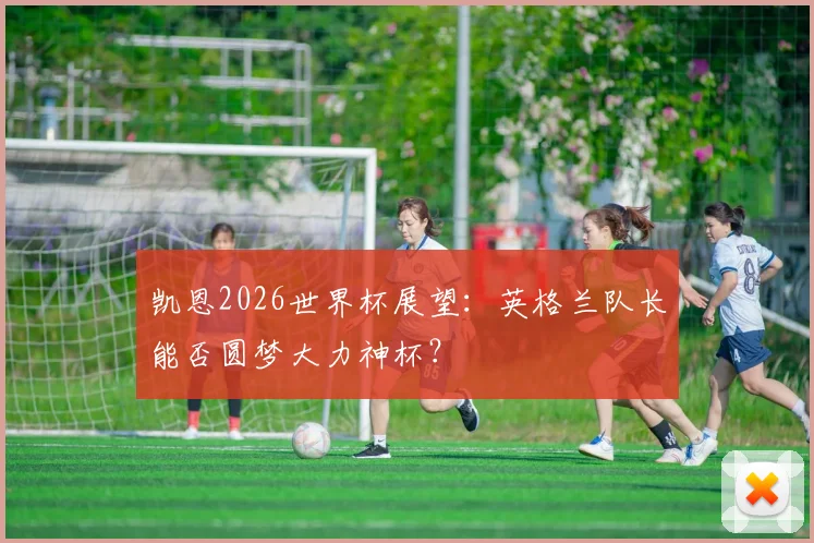 凯恩2026世界杯展望:英格兰队长能否圆梦大力神杯?