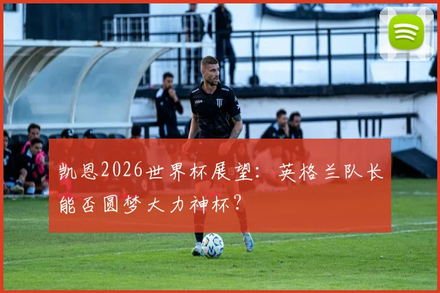凯恩2026世界杯展望:英格兰队长能否圆梦大力神杯?