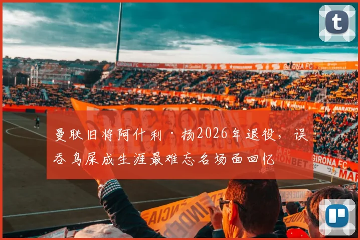 曼联旧将阿什利·扬2026年退役，误吞鸟屎成生涯最难忘名场面回忆