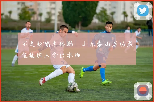 不是彭啸李钧鹏！山东泰山后防最佳接班人浮出水面