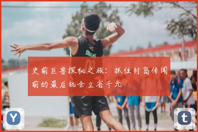 史前巨兽探秘之旅：抓住封岛传闻前的最后机会立省千元