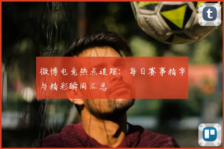 微博电竞热点追踪：每日赛事精华与精彩瞬间汇总
