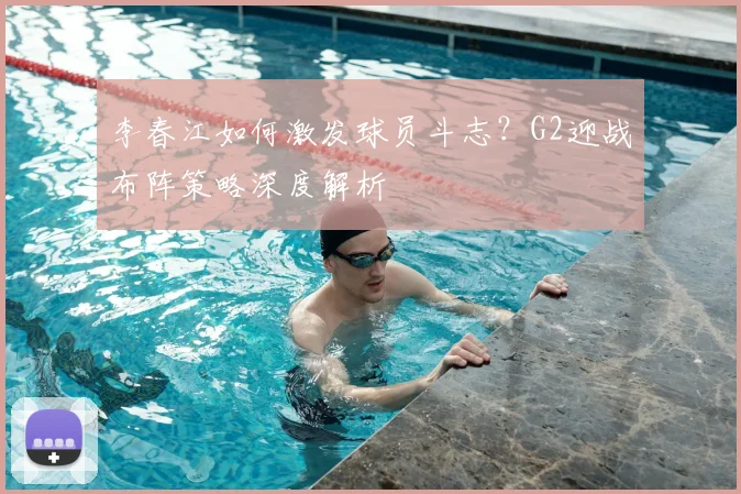 李春江如何激发球员斗志？G2迎战布阵策略深度解析