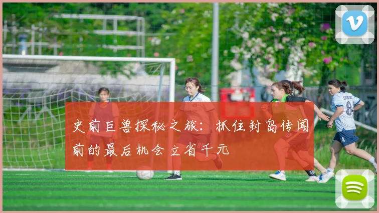 史前巨兽探秘之旅：抓住封岛传闻前的最后机会立省千元