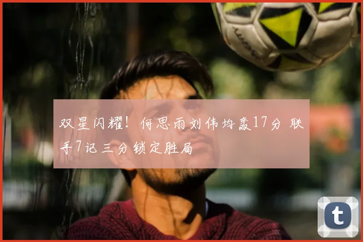 双星闪耀!何思雨刘伟均轰17分 联手7记三分锁定胜局