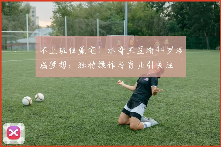不上班住豪宅！水哥王昱珩44岁活成梦想，独特操作与育儿引关注