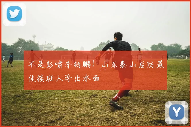 不是彭啸李钧鹏！山东泰山后防最佳接班人浮出水面