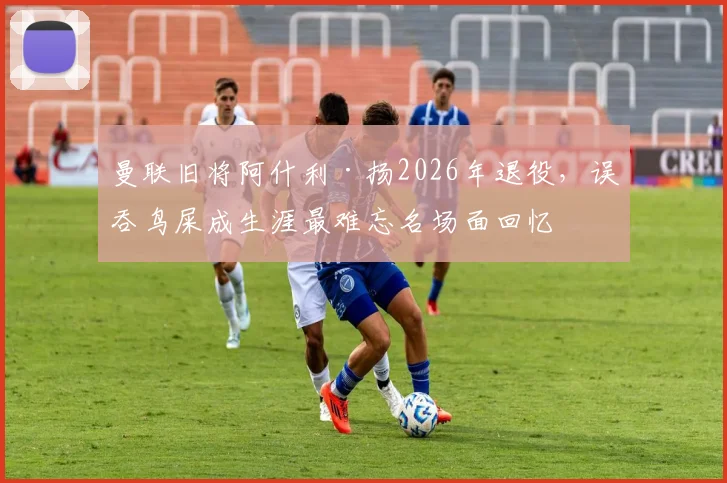 曼联旧将阿什利·扬2026年退役，误吞鸟屎成生涯最难忘名场面回忆