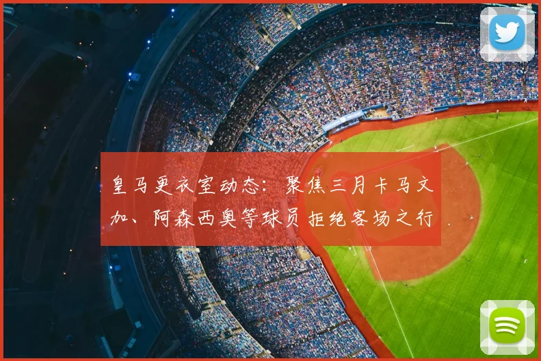 皇马更衣室动态：聚焦三月卡马文加、阿森西奥等球员拒绝客场之行
