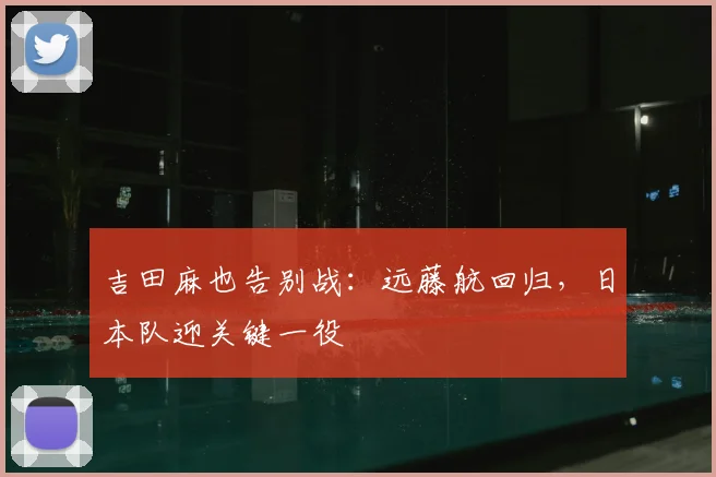 吉田麻也告别战：远藤航回归，日本队迎关键一役